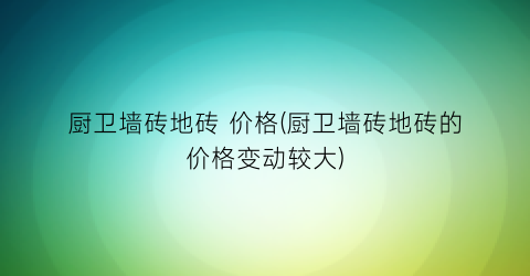 厨卫墙砖地砖 价格(厨卫墙砖地砖的价格变动较大)